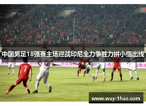 中国男足18强赛主场迎战印尼全力争胜力拼小组出线