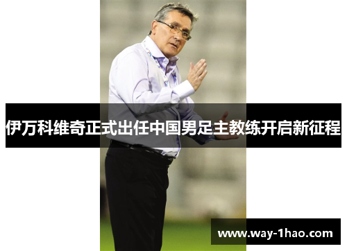 伊万科维奇正式出任中国男足主教练开启新征程