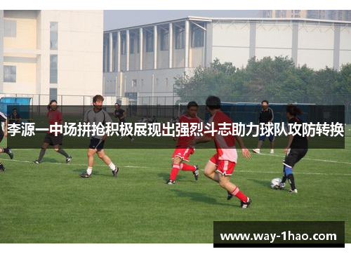 李源一中场拼抢积极展现出强烈斗志助力球队攻防转换